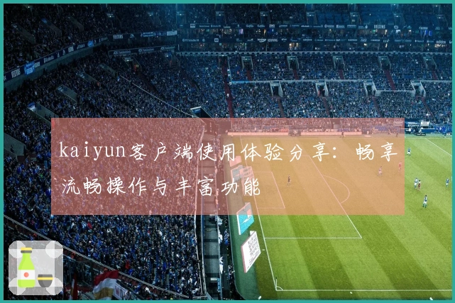 kaiyun客户端使用体验分享：畅享流畅操作与丰富功能