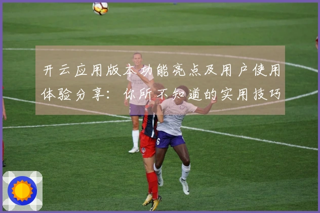 开云应用版本功能亮点及用户使用体验分享：你所不知道的实用技巧与便捷操作