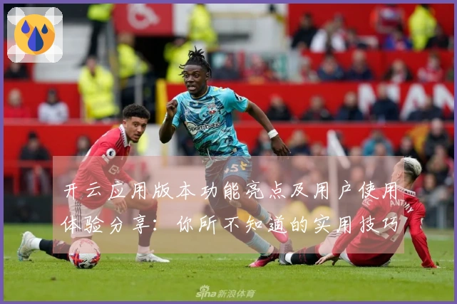 开云应用版本功能亮点及用户使用体验分享：你所不知道的实用技巧与便捷操作